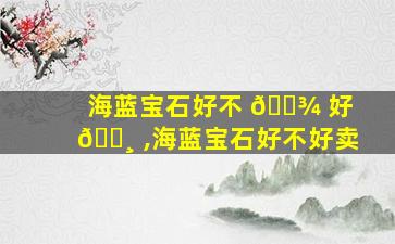 海蓝宝石好不 🌾 好 🌸 ,海蓝宝石好不好卖